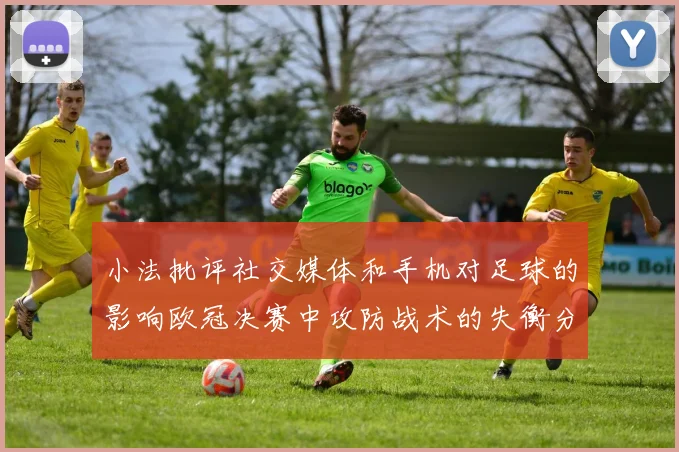 小法批评社交媒体和手机对足球的影响欧冠决赛中攻防战术的失衡分析