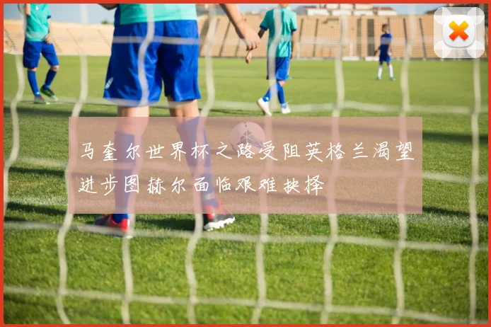 马奎尔世界杯之路受阻英格兰渴望进步图赫尔面临艰难抉择