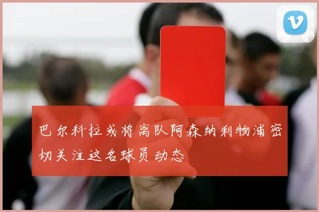 巴尔科拉或将离队阿森纳利物浦密切关注这名球员动态