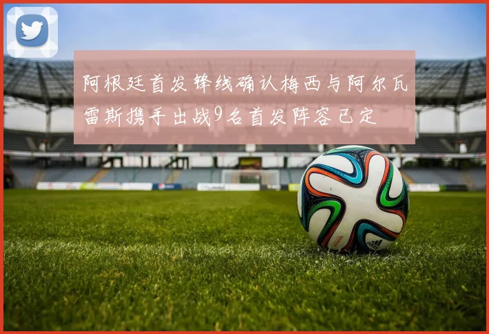 阿根廷首发锋线确认梅西与阿尔瓦雷斯携手出战9名首发阵容已定