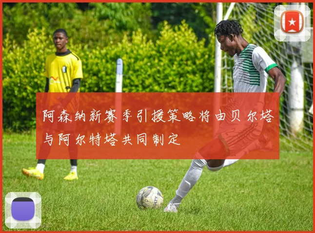阿森纳新赛季引援策略将由贝尔塔与阿尔特塔共同制定