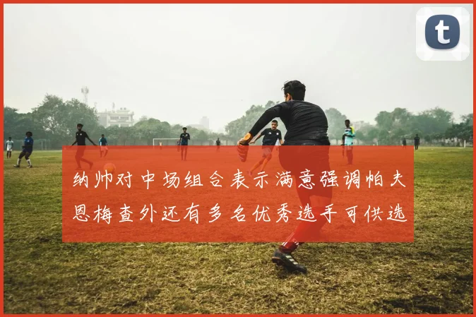 纳帅对中场组合表示满意强调帕夫恩梅查外还有多名优秀选手可供选择