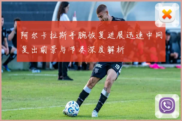 阿尔卡拉斯手腕恢复进展迅速中网复出前景与节奏深度解析