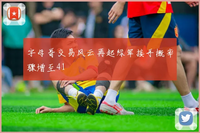 字母哥交易风云再起绿军接手概率骤增至41