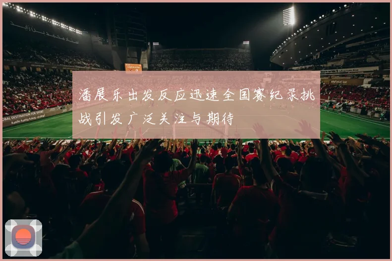 潘展乐出发反应迅速全国赛纪录挑战引发广泛关注与期待