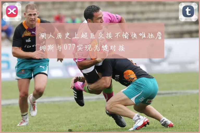 湖人历史上超巨交接不愉快唯独詹姆斯与077实现无缝对接