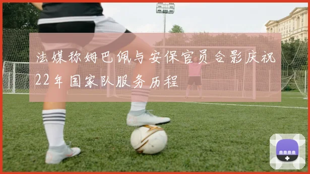 法媒称姆巴佩与安保官员合影庆祝22年国家队服务历程