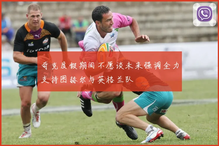 奇克度假期间不愿谈未来强调全力支持图赫尔与英格兰队