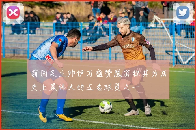 前国足主帅伊万盛赞魔笛称其为历史上最伟大的五名球员之一