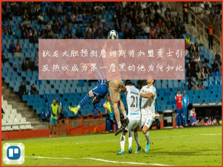 狄龙大胆预测詹姆斯将加盟勇士引发热议成为第一詹黑的他为何如此看好