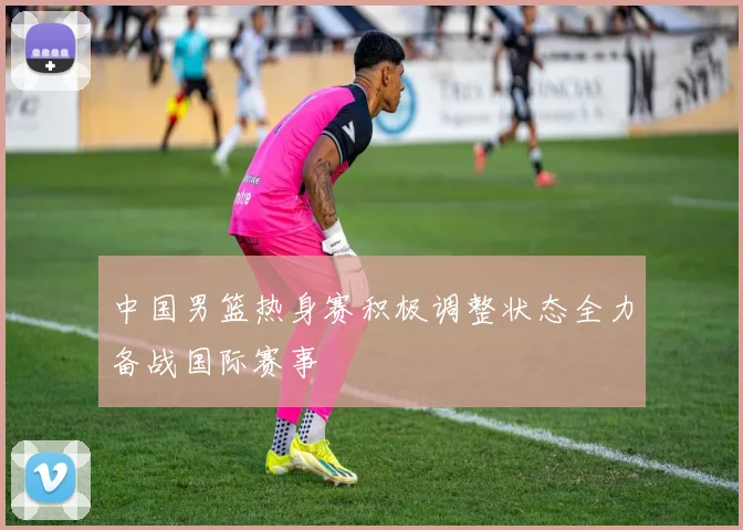中国男篮热身赛积极调整状态全力备战国际赛事