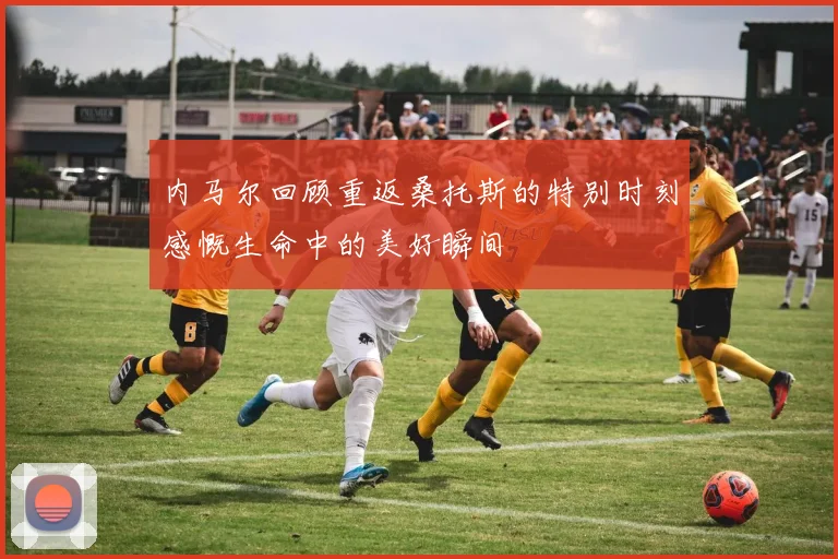 内马尔回顾重返桑托斯的特别时刻感慨生命中的美好瞬间