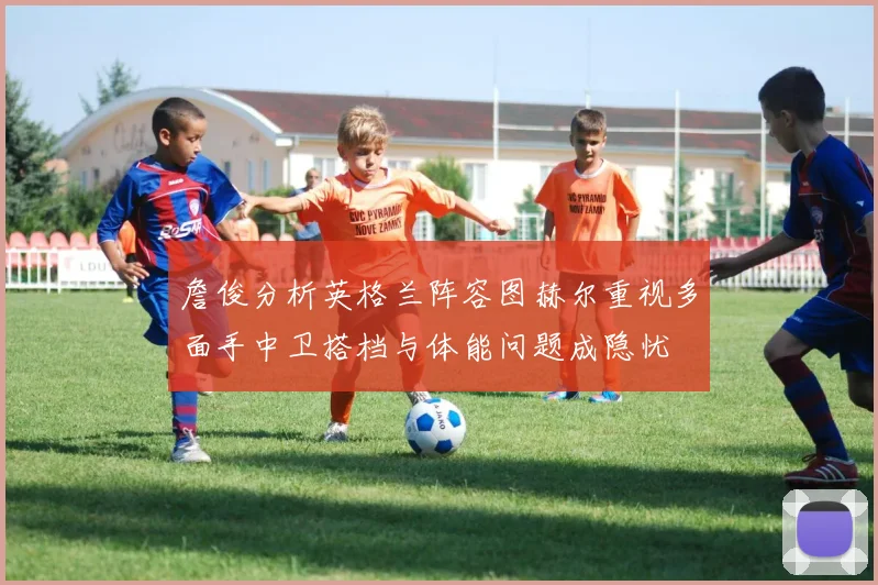 詹俊分析英格兰阵容图赫尔重视多面手中卫搭档与体能问题成隐忧