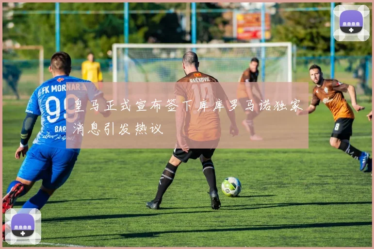 皇马正式宣布签下库库罗马诺独家消息引发热议