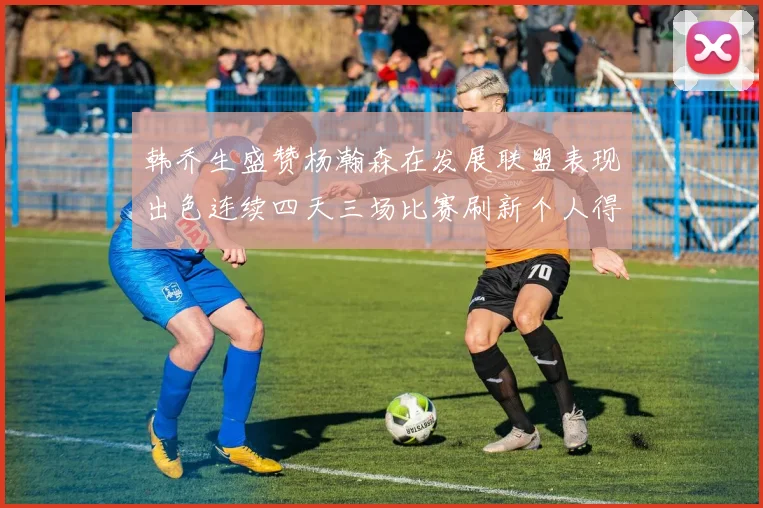 韩乔生盛赞杨瀚森在发展联盟表现出色连续四天三场比赛刷新个人得分与篮板纪录