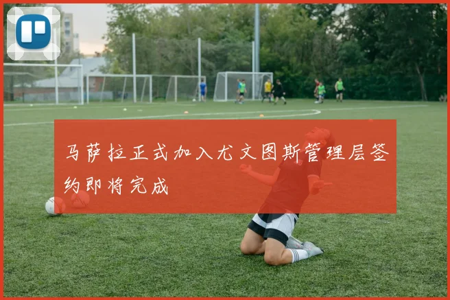马萨拉正式加入尤文图斯管理层签约即将完成
