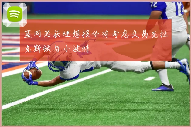 篮网若获理想报价将考虑交易克拉克斯顿与小波特