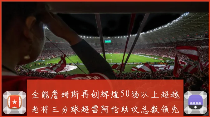 全能詹姆斯再创辉煌50场以上超越老将三分球超雷阿伦助攻总数领先隆多