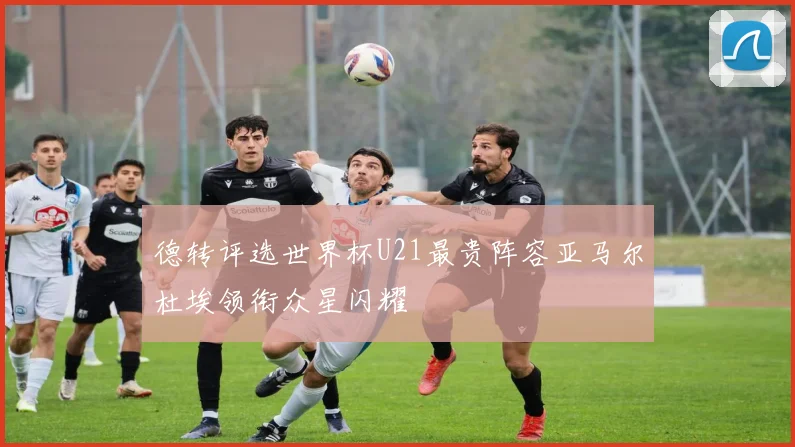 德转评选世界杯U21最贵阵容亚马尔杜埃领衔众星闪耀