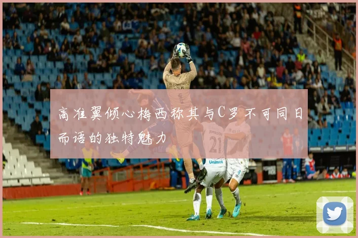 高准翼倾心梅西称其与C罗不可同日而语的独特魅力