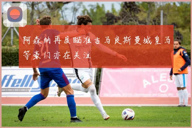 阿森纳再度瞄准吉马良斯曼城皇马等豪门亦在关注