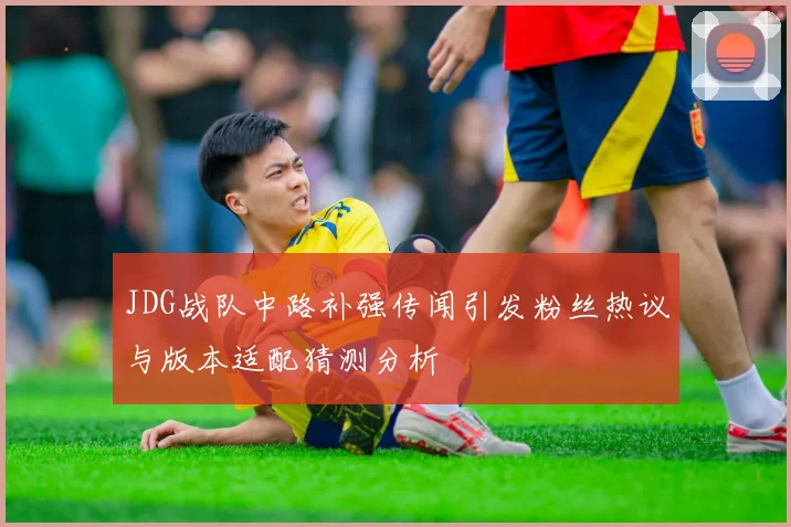 JDG战队中路补强传闻引发粉丝热议与版本适配猜测分析