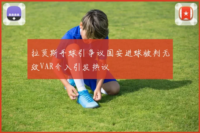 拉莫斯手球引争议国安进球被判无效VAR介入引发热议