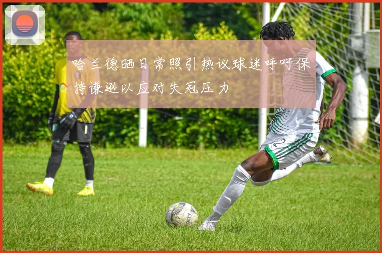 哈兰德晒日常照引热议球迷呼吁保持谦逊以应对失冠压力