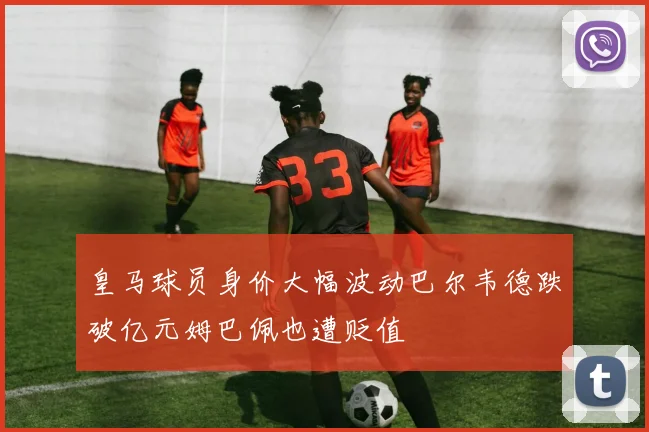 皇马球员身价大幅波动巴尔韦德跌破亿元姆巴佩也遭贬值